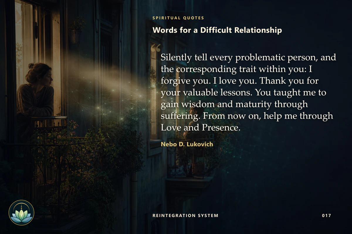Words for a Difficult Relationship. Silently tell every problematic person, and the corresponding trait within you: I forgive you. I love you. Thank you for your valuable lessons. You taught me to gain wisdom and maturity through suffering. From now on, help me through Love and Presence. Nebo D. Lukovich