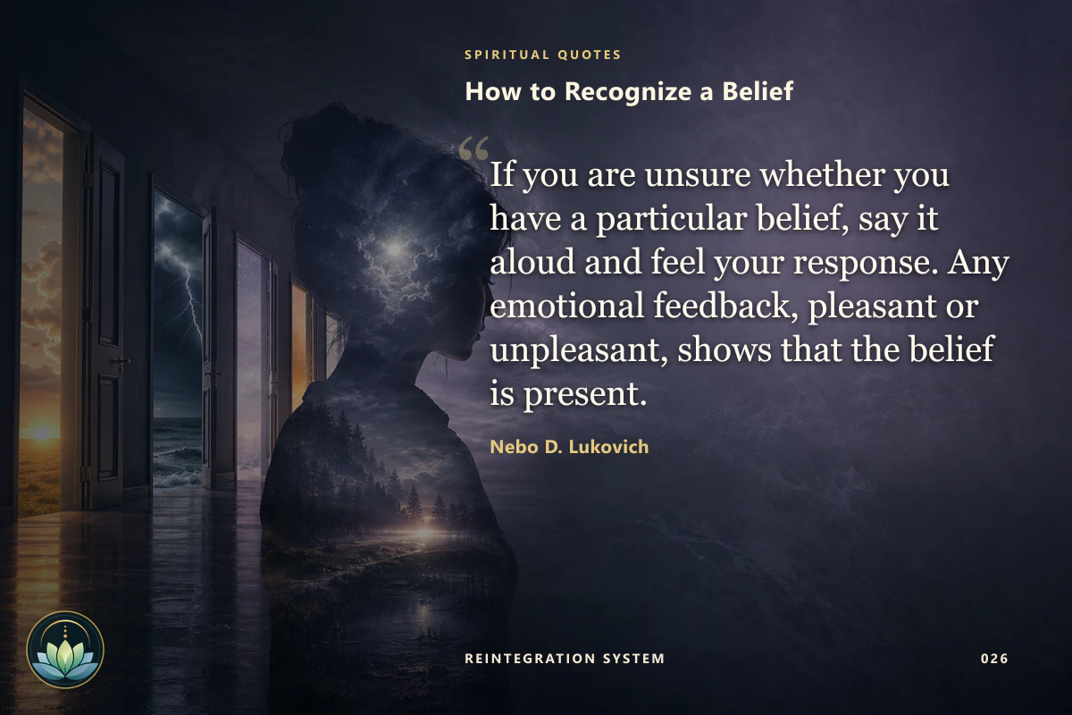 How to Recognize a Belief. If you are unsure whether you have a particular belief, say it aloud and feel your response. Any emotional feedback, pleasant or unpleasant, shows that the belief is present. Nebo D. Lukovich