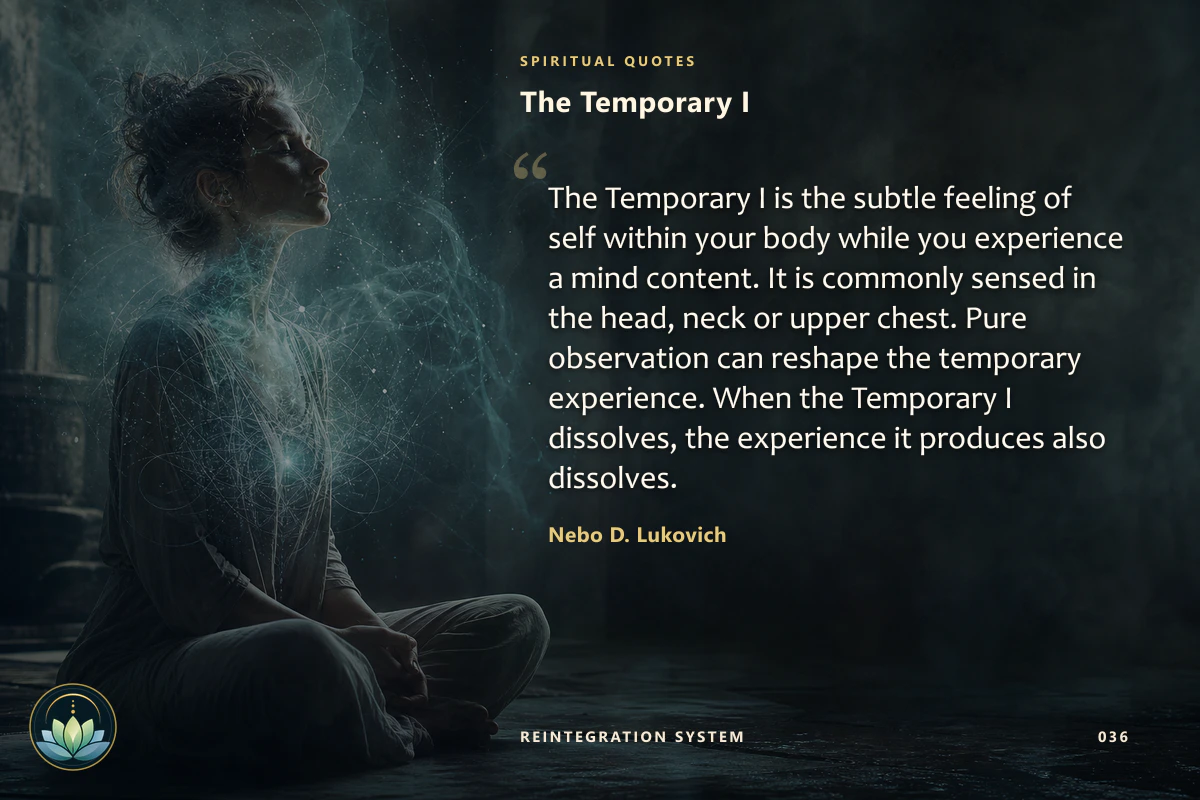 The Temporary I. The Temporary I is the subtle feeling of self within your body while you experience a mind content. It is commonly sensed in the head, neck or upper chest. Pure observation can reshape the temporary experience. When the Temporary I dissolves, the experience it produces also dissolves. Nebo D. Lukovich