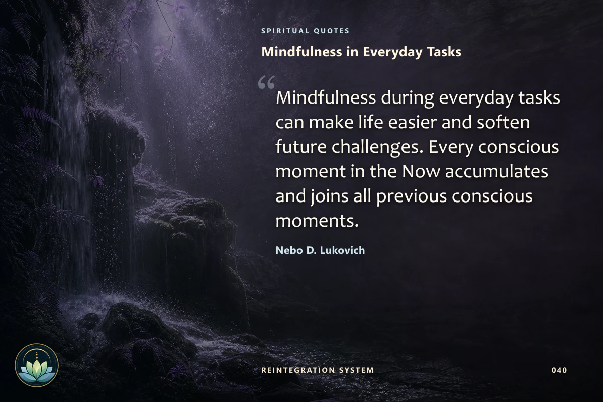 Mindfulness in Everyday Tasks. Mindfulness during everyday tasks can make life easier and soften future challenges. Every conscious moment in the Now accumulates and joins all previous conscious moments. Nebo D. Lukovich
