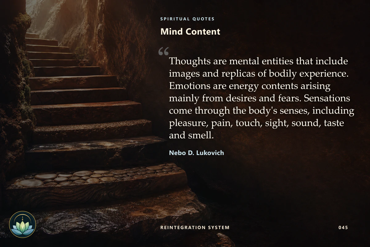 Mind Content. Thoughts are mental entities that include images and replicas of bodily experience. Emotions are energy contents arising mainly from desires and fears. Sensations come through the body's senses, including pleasure, pain, touch, sight, sound, taste and smell. Nebo D. Lukovich