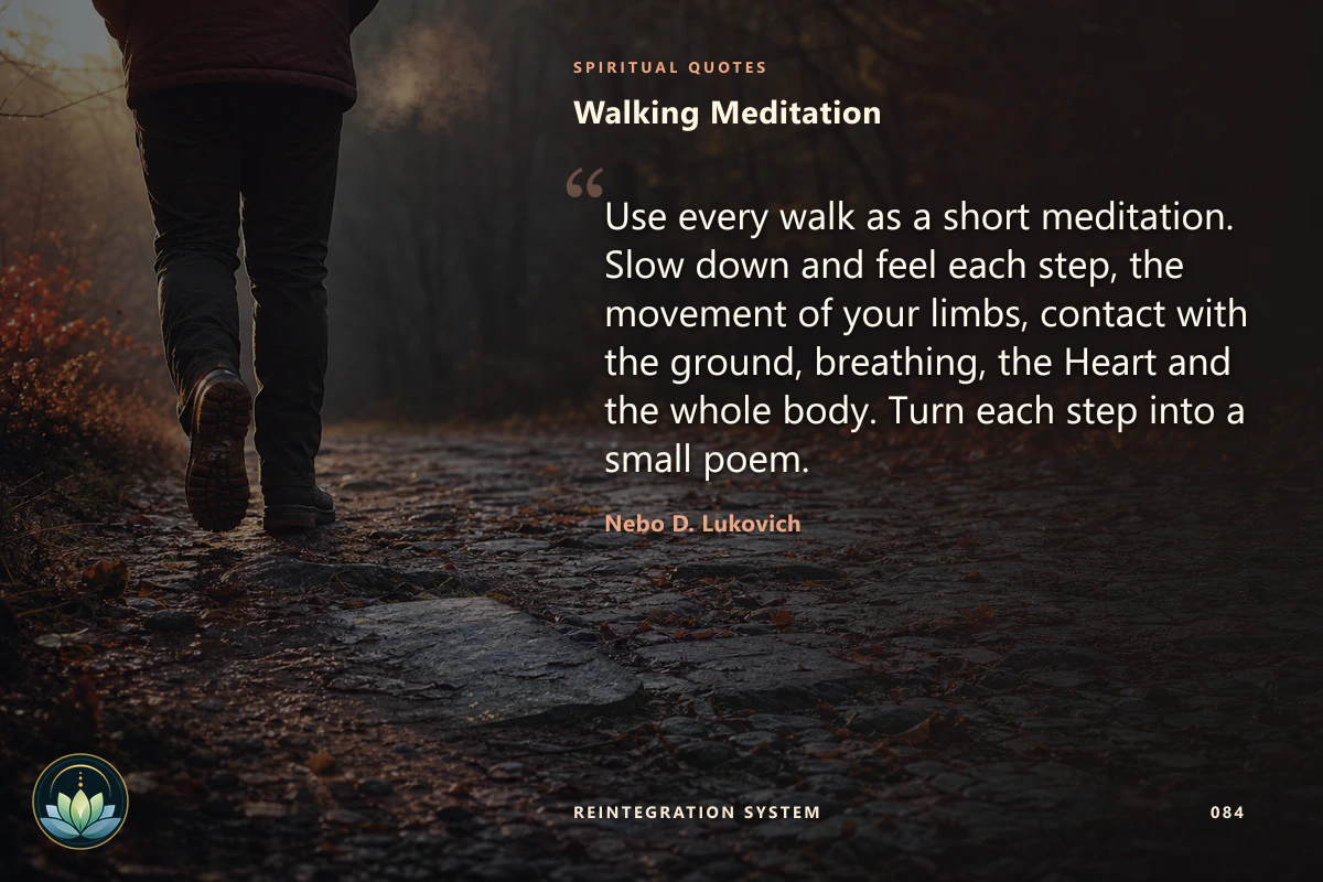 Walking Meditation. Use every walk as a short meditation. Slow down and feel each step, the movement of your limbs, contact with the ground, breathing, the Heart and the whole body. Turn each step into a small poem. Nebo D. Lukovich