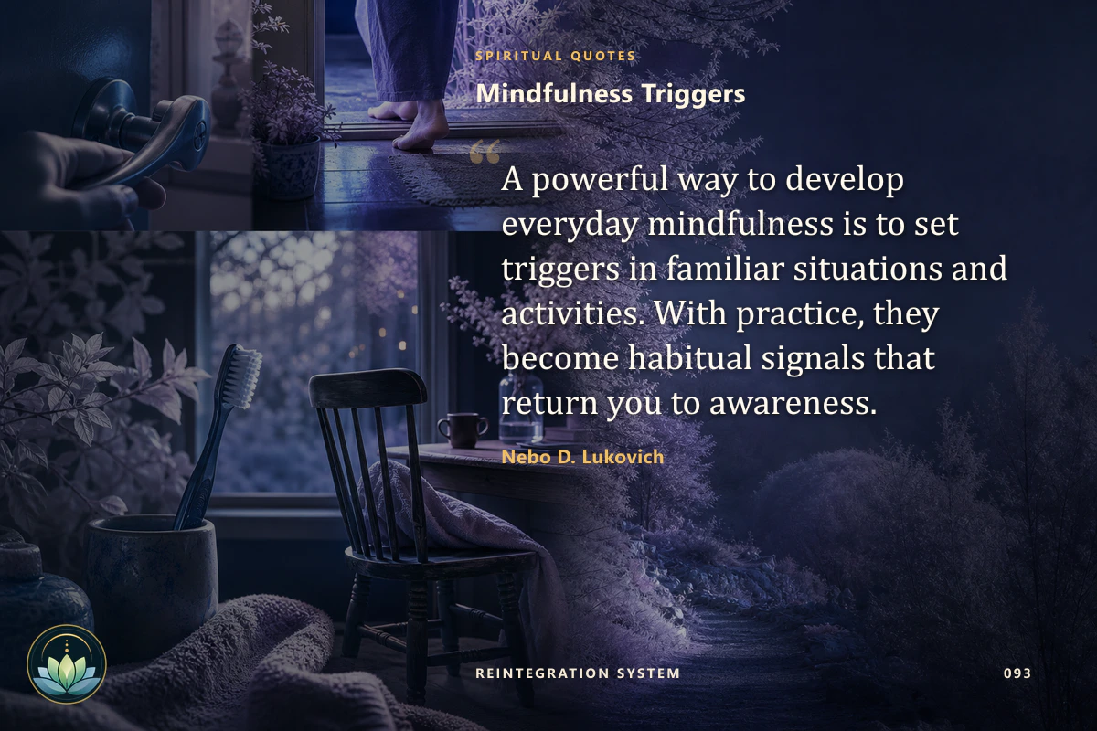Mindfulness Triggers. A powerful way to develop everyday mindfulness is to set triggers in familiar situations and activities. With practice, they become habitual signals that return you to awareness. Nebo D. Lukovich