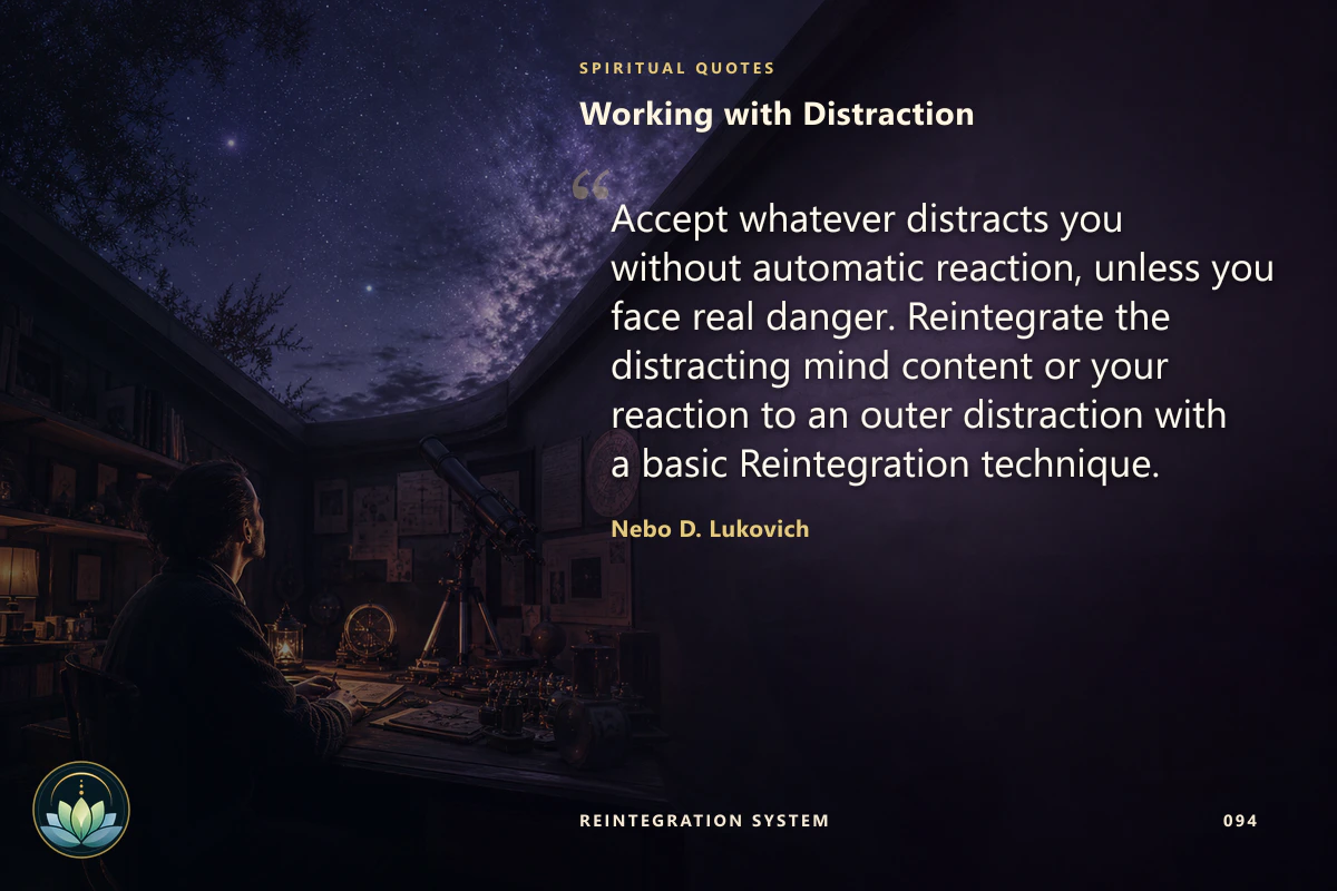 Working with Distraction. Accept whatever distracts you without automatic reaction, unless you face real danger. Reintegrate the distracting mind content or your reaction to an outer distraction with a basic Reintegration technique. Nebo D. Lukovich