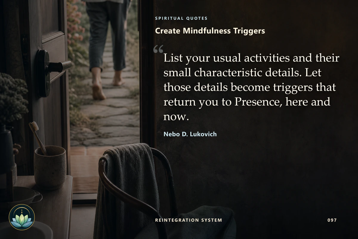 Create Mindfulness Triggers. List your usual activities and their small characteristic details. Let those details become triggers that return you to Presence, here and now. Nebo D. Lukovich