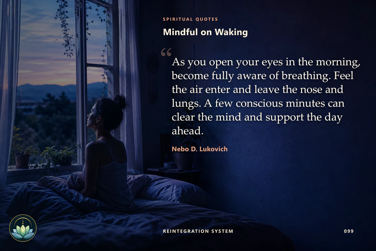 Mindful on Waking. As you open your eyes in the morning, become fully aware of breathing. Feel the air enter and leave the nose and lungs. A few conscious minutes can clear the mind and support the day ahead. Nebo D. Lukovich