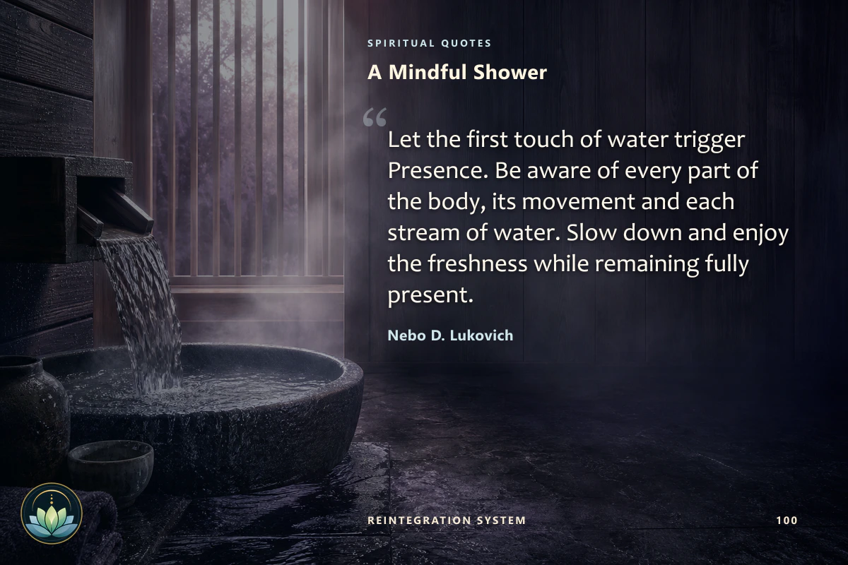 A Mindful Shower. Let the first touch of water trigger Presence. Be aware of every part of the body, its movement and each stream of water. Slow down and enjoy the freshness while remaining fully present. Nebo D. Lukovich