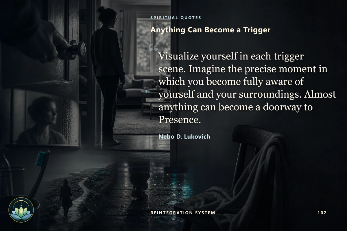 Anything Can Become a Trigger. Visualize yourself in each trigger scene. Imagine the precise moment in which you become fully aware of yourself and your surroundings. Almost anything can become a doorway to Presence. Nebo D. Lukovich