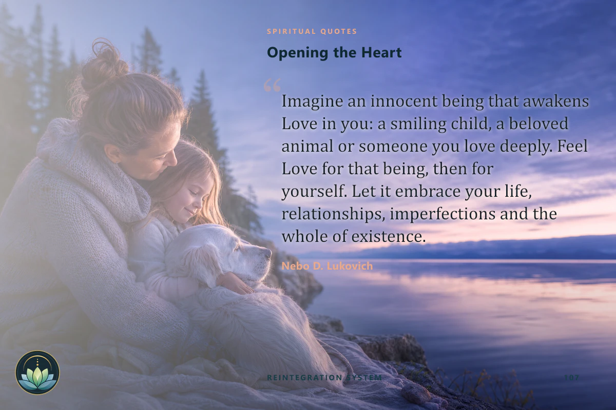 Opening the Heart. Imagine an innocent being that awakens Love in you: a smiling child, a beloved animal or someone you love deeply. Feel Love for that being, then for yourself. Let it embrace your life, relationships, imperfections and the whole of existence. Nebo D. Lukovich