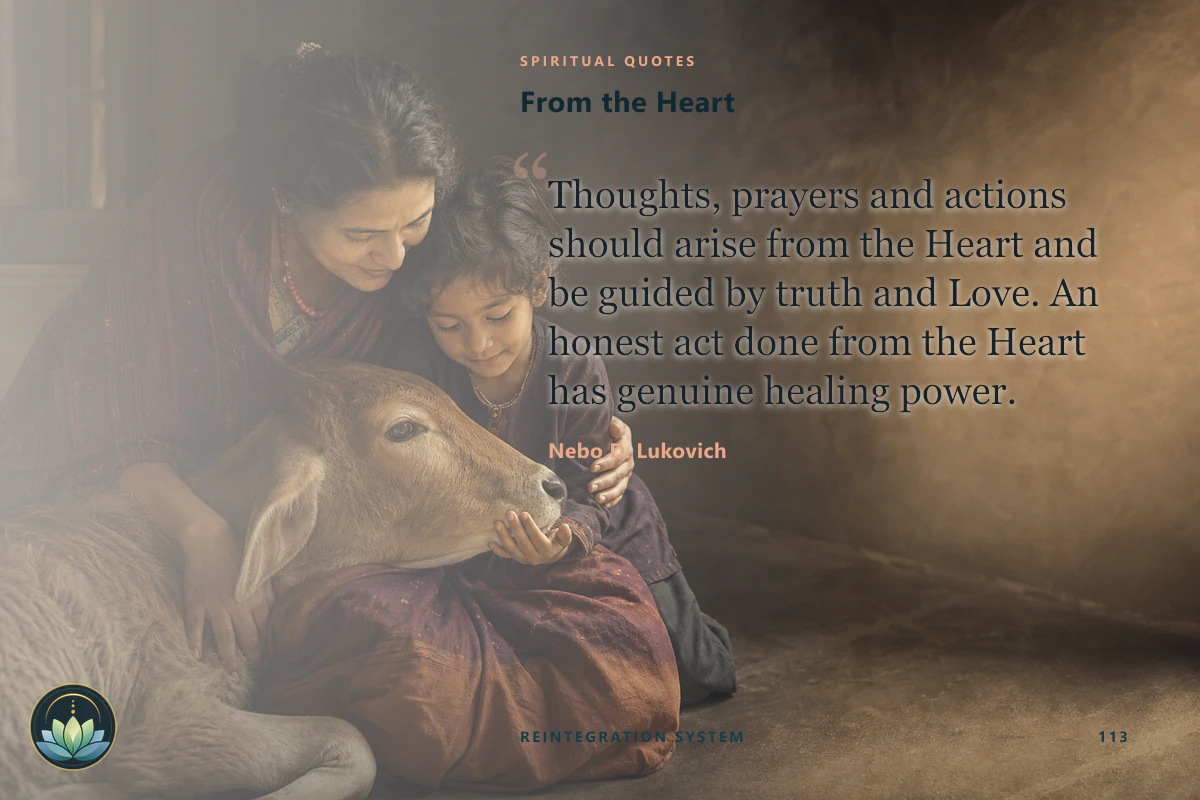 From the Heart. Thoughts, prayers and actions should arise from the Heart and be guided by truth and Love. An honest act done from the Heart has genuine healing power. Nebo D. Lukovich