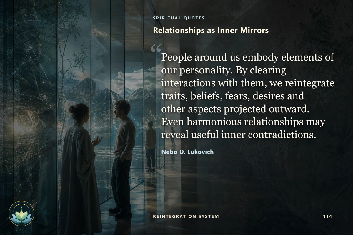 Relationships as Inner Mirrors. People around us embody elements of our personality. By clearing interactions with them, we reintegrate traits, beliefs, fears, desires and other aspects projected outward. Even harmonious relationships may reveal useful inner contradictions. Nebo D. Lukovich
