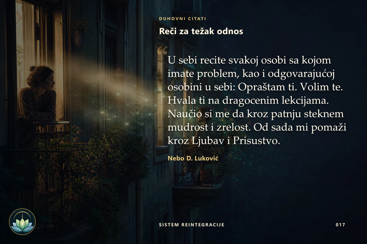 Reči za težak odnos. U sebi recite svakoj osobi sa kojom imate problem, kao i odgovarajućoj osobini u sebi: Opraštam ti. Volim te. Hvala ti na dragocenim lekcijama. Naučio si me da kroz patnju steknem mudrost i zrelost. Od sada mi pomaži kroz Ljubav i Prisustvo. Nebo D. Luković