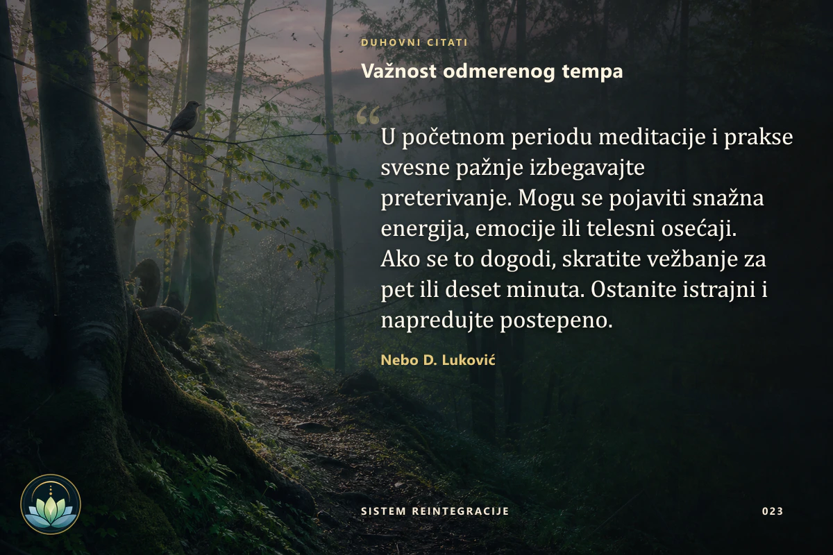 Važnost odmerenog tempa. U početnom periodu meditacije i prakse svesne pažnje izbegavajte preterivanje. Mogu se pojaviti snažna energija, emocije ili telesni osećaji. Ako se to dogodi, skratite vežbanje za pet ili deset minuta. Ostanite istrajni i napredujte postepeno. Nebo D. Luković