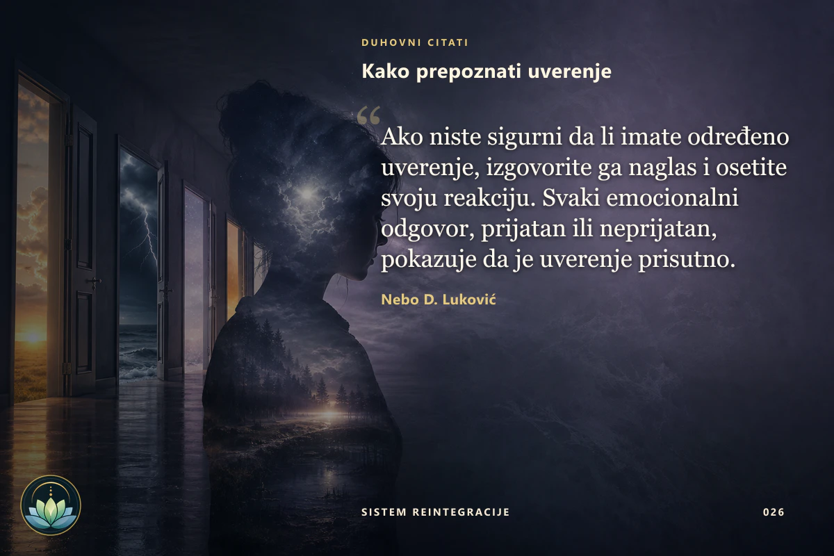 Kako prepoznati uverenje. Ako niste sigurni da li imate određeno uverenje, izgovorite ga naglas i osetite svoju reakciju. Svaki emocionalni odgovor, prijatan ili neprijatan, pokazuje da je uverenje prisutno. Nebo D. Luković